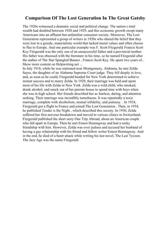 Comparison Of The Lost Generation In The Great Gatsby
The 1920s witnessed a dramatic social and political change. The nation s total
wealth had doubled between 1920 and 1929, and this economic growth swept many
Americans into an affluent but unfamiliar consumer society. Moreover, The Lost
Generation represented a group of writers in 1920s who shared the belief that they
were lost in a greedy, materialistic world that lacked moral values and often choose
to flee to Europe. And one particular example was F. Scott Fitzgerald. Francis Scott
Key Fitzgerald was the only son of an unsuccessful father and a provincial mother.
His father was obsessed with the literature in his time, so he named Fitzgerald after
the author of The Star Spangled Banner , Francis Scott Key. He spent two years of...
Show more content on Helpwriting.net ...
In July 1918, while he was stationed near Montgomery, Alabama, he met Zelda
Sayre, the daughter of an Alabama Supreme Court judge. They fell deeply in love,
and, as soon as he could, Fitzgerald headed for New York determined to achieve
instant success and to marry Zelda. In 1920, their marriage was held and spent
most of his life with Zelda in New York. Zelda was a wild child, who smoked,
drank alcohol, and snuck out of her parents house to spend time with boys when
she was in high school. Her friends described her as fearless, daring, and attention
seeking. Their marriage was incredibly tumultuous. It was reportedly a toxic
marriage, complete with alcoholism, mutual infidelity, and jealousy. . In 1924,
Fitzgerald got a flight to France and joined The Lost Generation . Then, in 1934,
he published Tender is the Night , which described this society. In 1930, Zelda
suffered her first nervous breakdown and moved to various clinics in Switzerland.
Fitzgerald published the short story One Trip Abroad, about an American couple
who fall apart in Europe. Then he met Ernest Hemingway and had a rocky
friendship with him. However, Zelda was over jealous and accused her husband of
having a gay relationship with his friend and fellow writer Ernest Hemingway. And
in the end, he died of a heart attack while writing his last novel, The Last Tycoon.
The Jazz Age was the name Fitzgerald
 