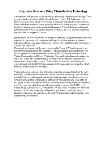 Computer Resource Using Virtualization Technology
Among these SPE process, we focus on load generating of performance testing. There
are many load generating tools like Load Runner [13] and Silk Performer [14].
However, tools cannot cover every testing scenario. In a server/client environment,
client sends information to server generally. However, server may send information
to client. Existing tools cannot support that scenario. If a tool does not understand
communication protocol, it cannot generate load and if DUT[2] uses new technique
that tool does not support, it cannot
generate load. In those situations, we cannot use existing load generating tool and we
may have to use many real computers and lot of people are required to operate
software on those computers which is not ... Show more content on Helpwriting.net ...
Architecture of the tool
The overall architecture of the tool is presented in Figure 1. Virtual computers are
generated from real server. The number of virtual computers generated from a real
server depends on the scenario under which the DUT[2] is to be analyzed. Each
Virtual Computer has a different IP Address. Thus, each virtual computer acts as an
individual client. The user (tester) just interacts with the physical computer and
executes the python scripts present. These scripts activate the virtual computers
which interact with the DUT[2] and generate traffic depending on the profile which
the user selects before the test begins.
Virtualization is a technique that abstracts computing resource. It enables the users
to create a simulated environment and use the resources effectively. Virtualization
is divided into several categories as purpose such as server virtualization, network
virtualization, desktop virtualization, application virtualization and so on [15]. In
this paper, we use desktop virtualization technique to perform software performance
test. There are a lot of desktop virtualization products such as VMWARE [16],
Virtual PC [17], Parallels [18], Virtual Box [19] and so on. We selected VMWARE
because it is the most frequently used product and it uses computing resource
efficiently. It enables the users to use all the CPU cores effectively. It also has high
compatibility with various
 