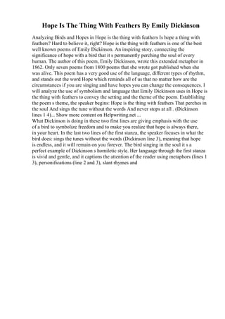 Hope Is The Thing With Feathers By Emily Dickinson
Analyzing Birds and Hopes in Hope is the thing with feathers Is hope a thing with
feathers? Hard to believe it, right? Hope is the thing with feathers is one of the best
well known poems of Emily Dickinson. An inspiring story, connecting the
significance of hope with a bird that it s permanently perching the soul of every
human. The author of this poem, Emily Dickinson, wrote this extended metaphor in
1862. Only seven poems from 1800 poems that she wrote got published when she
was alive. This poem has a very good use of the language, different types of rhythm,
and stands out the word Hope which reminds all of us that no matter how are the
circumstances if you are singing and have hopes you can change the consequences. I
will analyze the use of symbolism and language that Emily Dickinson uses in Hope is
the thing with feathers to convey the setting and the theme of the poem. Establishing
the poem s theme, the speaker begins: Hope is the thing with feathers That perches in
the soul And sings the tune without the words And never stops at all . (Dickinson
lines 1 4)... Show more content on Helpwriting.net ...
What Dickinson is doing in these two first lines are giving emphasis with the use
of a bird to symbolize freedom and to make you realize that hope is always there,
in your heart. In the last two lines of the first stanza, the speaker focuses in what the
bird does: sings the tunes without the words (Dickinson line 3), meaning that hope
is endless, and it will remain on you forever. The bird singing in the soul it s a
perfect example of Dickinson s homiletic style. Her language through the first stanza
is vivid and gentle, and it captions the attention of the reader using metaphors (lines 1
3), personifications (line 2 and 3), slant rhymes and
 
