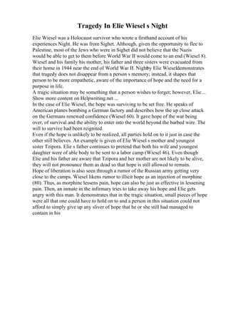 Tragedy In Elie Wiesel s Night
Elie Wiesel was a Holocaust survivor who wrote a firsthand account of his
experiences Night. He was from Sighet. Although, given the opportunity to flee to
Palestine, most of the Jews who were in Sighet did not believe that the Nazis
would be able to get to them before World War II would come to an end (Wiesel 8).
Wiesel and his family his mother, his father and three sisters were evacuated from
their home in 1944 near the end of World War II. Night
by Elie Wieseldemonstrates
that tragedy does not disappear from a person s memory; instead, it shapes that
person to be more empathetic, aware of the importance of hope and the need for a
purpose in life.
A tragic situation may be something that a person wishes to forget; however, Elie...
Show more content on Helpwriting.net ...
In the case of Elie Wiesel, the hope was surviving to be set free. He speaks of
American planes bombing a German factory and describes how the up close attack
on the Germans renewed confidence (Wiesel 60). It gave hope of the war being
over, of survival and the ability to enter into the world beyond the barbed wire. The
will to survive had been reignited.
Even if the hope is unlikely to be realized, all parties hold on to it just in case the
other still believes. An example is given of Elie Wiesel s mother and youngest
sister Tzipora. Elie s father continues to pretend that both his wife and youngest
daughter were of able body to be sent to a labor camp (Wiesel 46). Even though
Elie and his father are aware that Tzipora and her mother are not likely to be alive,
they will not pronounce them as dead so that hope is still allowed to remain.
Hope of liberation is also seen through a rumor of the Russian army getting very
close to the camps. Wiesel likens rumor to illicit hope as an injection of morphine
(80). Thus, as morphine lessens pain, hope can also be just as effective in lessening
pain. Then, an inmate in the infirmary tries to take away his hope and Elie gets
angry with this man. It demonstrates that in the tragic situation, small pieces of hope
were all that one could have to hold on to and a person in this situation could not
afford to simply give up any sliver of hope that he or she still had managed to
contain in his
 