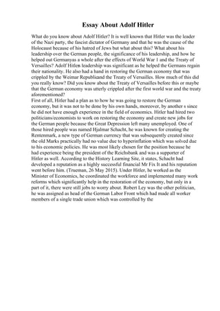 Essay About Adolf Hitler
What do you know about Adolf Hitler? It is well known that Hitler was the leader
of the Nazi party, the fascist dictator of Germany and that he was the cause of the
Holocaust because of his hatred of Jews but what about this? What about his
leadership over the German people, the significance of his leadership, and how he
helped out Germanyas a whole after the effects of World War 1 and the Treaty of
Versailles? Adolf Hitlers leadership was significant as he helped the Germans regain
their nationality. He also had a hand in restoring the German economy that was
crippled by the Weimar Republicand the Treaty of Versailles. How much of this did
you really know? Did you know about the Treaty of Versailles before this or maybe
that the German economy was utterly crippled after the first world war and the treaty
aforementioned?
First of all, Hitler had a plan as to how he was going to restore the German
economy, but it was not to be done by his own hands, moreover, by another s since
he did not have enough experience in the field of economics. Hitler had hired two
politicians/economists to work on restoring the economy and create new jobs for
the German people because the Great Depression left many unemployed. One of
those hired people was named Hjalmar Schacht, he was known for creating the
Rentenmark, a new type of German currency that was subsequently created since
the old Marks practically had no value due to hyperinflation which was solved due
to his economic policies. He was most likely chosen for the position because he
had experience being the president of the Reichsbank and was a supporter of
Hitler as well. According to the History Learning Site, it states, Schacht had
developed a reputation as a highly successful financial Mr Fix It and his reputation
went before him. (Trueman, 26 May 2015). Under Hitler, he worked as the
Minister of Economics, he coordinated the workforce and implemented many work
reforms which significantly help in the restoration of the economy, but only in a
part of it, there were still jobs to worry about. Robert Ley was the other politician,
he was assigned as head of the German Labor Front which had made all worker
members of a single trade union which was controlled by the
 