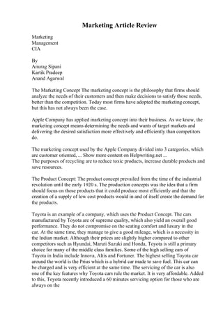 Marketing Article Review
Marketing
Management
CIA
By
Anurag Sipani
Kartik Pradeep
Anand Agarwal
The Marketing Concept The marketing concept is the philosophy that firms should
analyze the needs of their customers and then make decisions to satisfy those needs,
better than the competition. Today most firms have adopted the marketing concept,
but this has not always been the case.
Apple Company has applied marketing concept into their business. As we know, the
marketing concept means determining the needs and wants of target markets and
delivering the desired satisfaction more effectively and efficiently than competitors
do.
The marketing concept used by the Apple Company divided into 3 categories, which
are customer oriented, ... Show more content on Helpwriting.net ...
The purposes of recycling are to reduce toxic products, increase durable products and
save resources.
The Product Concept: The product concept prevailed from the time of the industrial
revolution until the early 1920 s. The production concepts was the idea that a firm
should focus on those products that it could produce most efficiently and that the
creation of a supply of low cost products would in and of itself create the demand for
the products.
Toyota is an example of a company, which uses the Product Concept. The cars
manufactured by Toyota are of supreme quality, which also yield an overall good
performance. They do not compromise on the seating comfort and luxury in the
car. At the same time, they manage to give a good mileage, which is a necessity in
the Indian market. Although their prices are slightly higher compared to other
competitors such as Hyundai, Maruti Suzuki and Honda, Toyota is still a primary
choice for many of the middle class families. Some of the high selling cars of
Toyota in India include Innova, Altis and Fortuner. The highest selling Toyota car
around the world is the Prius which is a hybrid car made to save fuel. This car can
be charged and is very efficient at the same time. The servicing of the car is also
one of the key features why Toyota cars rule the market. It is very affordable. Added
to this, Toyota recently introduced a 60 minutes servicing option for those who are
always on the
 