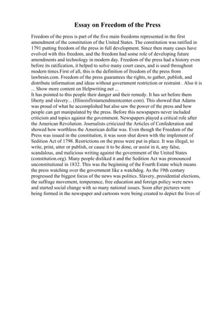 Essay on Freedom of the Press
Freedom of the press is part of the five main freedoms represented in the first
amendment of the constitution of the United States. The constitution was ratified in
1791 putting freedom of the press in full development. Since then many cases have
evolved with this freedom, and the freedom had some role of developing future
amendments and technology in modern day. Freedom of the press had a history even
before its ratification, it helped to solve many court cases, and is used throughout
modern times.First of all, this is the definition of freedom of the press from
lawbrain.com. Freedom of the press guarantees the rights, to gather, publish, and
distribute information and ideas without government restriction or restraint . Also it is
... Show more content on Helpwriting.net ...
It has pointed to this people their danger and their remedy. It has set before them
liberty and slavery... (Illinoisfirstamendmentcenter.com). This showed that Adams
was proud of what he accomplished but also saw the power of the press and how
people can get manipulated by the press. Before this newspapers never included
criticism and topics against the government. Newspapers played a critical role after
the American Revolution. Journalists criticized the Articles of Confederation and
showed how worthless the American dollar was. Even though the Freedom of the
Press was issued in the constitution, it was soon shut down with the implement of
Sedition Act of 1798. Restrictions on the press were put in place. It was illegal, to
write, print, utter or publish, or cause it to be done, or assist in it, any false,
scandalous, and malicious writing against the government of the United States
(constitution.org). Many people disliked it and the Sedition Act was pronounced
unconstitutional in 1832. This was the beginning of the Fourth Estate which means
the press watching over the government like a watchdog. As the 19th century
progressed the biggest focus of the news was politics. Slavery, presidential elections,
the suffrage movement, temperance, free education and foreign policy were news
and started social change with so many national issues. Soon after pictures were
being formed in the newspaper and cartoons were being created to depict the lives of
 