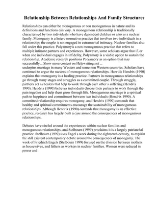 Relationship Between Relationships And Family Structures
Relationships can either be monogamous or non monogamous in nature and its
definitions and functions can vary. A monogamous relationship is traditionally
characterised by two individuals who have dependent children or also as a nuclear
family. Monogamy is a hetero normative practice that involves two individuals in a
relationship; the couple is not engaged in extramarital intimacy. Nuclear families also
fall under this practice. Polyamoryis a non monogamous practice that refers to
multiple intimate partners and experiences. However, some scholars argue that if, or
when one individual engages in infidelity, Polyamory is a viable option to sustain the
relationship. Academic research positions Polyamory as an option that may
successfully... Show more content on Helpwriting.net ...
underpins marriage in many Western and some non Western countries. Scholars have
continued to argue the success of monogamous relationships. Harville Hendrix (1990)
explains that monogamy is a healing practice. Partners in monogamous relationships
go through many stages and struggles as a committed couple. Through struggle,
partners act as healers that help to work through each other s suffering (Hendrix
1990). Hendrix (1990) believes individuals choose their partners to work through the
pain together and help them grow through life. Monogamous marriage is a spiritual
path to happiness and commitment between two individuals (Hendrix 1990). A
committed relationship requires monogamy, and Hendrix (1990) contends that
healthy and spiritual commitments encourage the sustainability of monogamous
relationships. Although Hendrix (1990) contends that monogamy is an effective
practice, research has largely built a case around the consequences of monogamous
relationships.
Debates have circled around the experiences within nuclear families and
monogamous relationships, and Stelbourn (1999) proclaims it is a largely patriarchal
practice. Stelbourn (1999) uses Engel s work during the eighteenth century, to explain
the still existent contemporary debate around the consequences of monogamy. The
work of Friedrich Engels (Stelbourn 1999) focused on the division between mothers
as housewives, and fathers as workers in nuclear families. Women were reduced in
power and
 