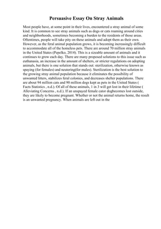 Persuasive Essay On Stray Animals
Most people have, at some point in their lives, encountered a stray animal of some
kind. It is common to see stray animals such as dogs or cats roaming around cities
and neighborhoods, sometimes becoming a burden to the residents of those areas.
Oftentimes, people will take pity on these animals and adopt them as their own.
However, as the feral animal population grows, it is becoming increasingly difficult
to accommodate all of the homeless pets. There are around 70 million stray animals
in the United States (Pepelko, 2014). This is a sizeable amount of animals and it
continues to grow each day. There are many proposed solutions to this issue such as
euthanasia, an increase in the amount of shelters, or stricter regulations on adopting
animals, but there is one solution that stands out: sterilization, otherwise known as
spaying (for females) and neutering(for males). Sterilization is the best solution to
the growing stray animal population because it eliminates the possibility of
unwanted litters, stabilizes feral colonies, and decreases shelter populations. There
are about 94 million cats and 90 million dogs kept as pets in the United States (
Facts Statistics , n.d.). Of all of these animals, 1 in 3 will get lost in their lifetime (
Alleviating Concerns , n.d.). If an unspayed female cator dogbecomes lost outside,
they are likely to become pregnant. Whether or not the animal returns home, the result
is an unwanted pregnancy. When animals are left out in the
 