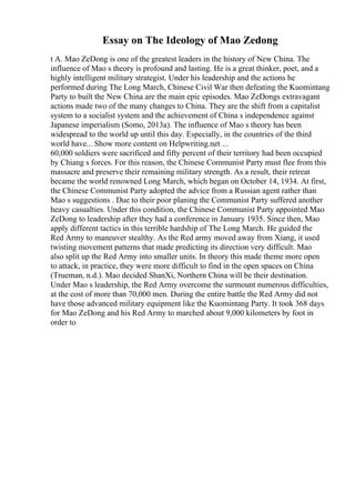 Essay on The Ideology of Mao Zedong
t A. Mao ZeDong is one of the greatest leaders in the history of New China. The
influence of Mao s theory is profound and lasting. He is a great thinker, poet, and a
highly intelligent military strategist. Under his leadership and the actions he
performed during The Long March, Chinese Civil War then defeating the Kuomintang
Party to built the New China are the main epic episodes. Mao ZeDongs extravagant
actions made two of the many changes to China. They are the shift from a capitalist
system to a socialist system and the achievement of China s independence against
Japanese imperialism (Somo, 2013a). The influence of Mao s theory has been
widespread to the world up until this day. Especially, in the countries of the third
world have... Show more content on Helpwriting.net ...
60,000 soldiers were sacrificed and fifty percent of their territory had been occupied
by Chiang s forces. For this reason, the Chinese Communist Party must flee from this
massacre and preserve their remaining military strength. As a result, their retreat
became the world renowned Long March, which began on October 14, 1934. At first,
the Chinese Communist Party adopted the advice from a Russian agent rather than
Mao s suggestions . Due to their poor planing the Communist Party suffered another
heavy casualties. Under this condition, the Chinese Communist Party appointed Mao
ZeDong to leadership after they had a conference in January 1935. Since then, Mao
apply different tactics in this terrible hardship of The Long March. He guided the
Red Army to maneuver stealthy. As the Red army moved away from Xiang, it used
twisting movement patterns that made predicting its direction very difficult. Mao
also split up the Red Army into smaller units. In theory this made theme more open
to attack, in practice, they were more difficult to find in the open spaces on China
(Trueman, n.d.). Mao decided ShanXi, Northern China will be their destination.
Under Mao s leadership, the Red Army overcome the surmount numerous difficulties,
at the cost of more than 70,000 men. During the entire battle the Red Army did not
have those advanced military equipment like the Kuomintang Party. It took 368 days
for Mao ZeDong and his Red Army to marched about 9,000 kilometers by foot in
order to
 