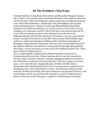 All The President s Men Essay
Freeman Redford s Acting Style, Believability and Physicality Morgan Freeman s
role as Hoke in Driving Miss Daisy and Robert Redford s role as Bob Woodward in
All the President s Men both displayed a superb acting style, provided the audience
with a believable performance, and had physicality that helped to driving their
acting performance home. Morgan Freeman and Robert Redford played their
characters well. Both men allowed us as viewers to feel as if the scenes we were
watching were occurring in real life. Since both films were based around real life
events, the two men gave justice to their characters as can be seen in the
dedication that they provide their characters. In Freeman s case, he is persistent in
trying to actually do his job by driving Miss Daisy around, while Redford along
with his co worker are persistent in finding out the truth about the burglary at
Watergate. Going along this framework, both men tried to do the right thing in all
the situations that they were placed in. Freeman did not feel right getting paid by
Miss Daisy s son for not doing any work at all, while Redford wanted to do... Show
more content on Helpwriting.net ...
This is understandable considering the different situations of each movie.
Freeman played the part of an African American driver to an old, conservative,
Jewish woman. Freeman s character is patient, although persistent in his quest to
have Miss Daisy accept him as her personal driver. The movie spans over twenty
years, as we watch the slow changes take place in Hoke and Miss Daisy s
relationship. Robert Redford played the role of a young, and new reporter for the
Washington Post, which allowed him to create a more fast pace feeling with his
character. Redford successfully allowed his character to be persistent and have a fast
pace feeling as can be seen with the little time that is wasted in finding the next
person to interview on the Watergate s scandal, or on following up on another
 