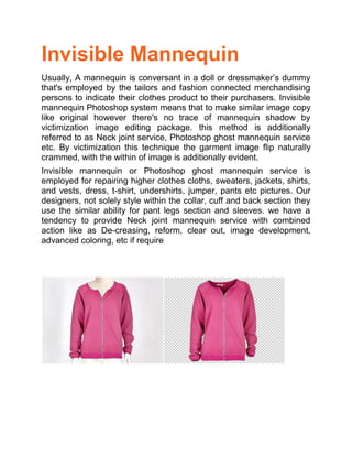 Invisible Mannequin
Usually, A mannequin is conversant in a doll or dressmaker’s dummy
that's employed by the tailors and fashion connected merchandising
persons to indicate their clothes product to their purchasers. Invisible
mannequin Photoshop system means that to make similar image copy
like original however there's no trace of mannequin shadow by
victimization image editing package. this method is additionally
referred to as Neck joint service, Photoshop ghost mannequin service
etc. By victimization this technique the garment image flip naturally
crammed, with the within of image is additionally evident.
Invisible mannequin or Photoshop ghost mannequin service is
employed for repairing higher clothes cloths, sweaters, jackets, shirts,
and vests, dress, t-shirt, undershirts, jumper, pants etc pictures. Our
designers, not solely style within the collar, cuff and back section they
use the similar ability for pant legs section and sleeves. we have a
tendency to provide Neck joint mannequin service with combined
action like as De-creasing, reform, clear out, image development,
advanced coloring, etc if require
 