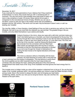 !
Invisible Mirror
!
November 16, 2017!
If you could ask the many generations of your relatives that if they could look
at themselves in a mirror, they would meet you with ‘a wondering look’ of
confusion. The very ﬁrst mirrors most probably were quiet pools of water and
rock or clay containers of water. Of course, these natural mirrors pale in
comparison to the manufactured mirrors of today. Whether you can see or
are blind, a mirror to see your face in the modern sense was not available to
possess until the 19th century. That which can’t be seen may be because it doesn’t exist, or call it as
existing, but ’invisible’.!
!
You may like, dislike, or have changing, mixed feelings of how you look or perceive your self as in the mirror.
Whatever, the truth is you are more than the reﬂection you see and feel. The greatest things in life are
invisible, and only reﬂect themselves in your actions and results. !
!
Instead of looking in the mirror, close your eyes with a still mind, and look inside your
heart! Like before going up a mountain, you have to be prepared for the journey. The
journey through life is more rewarding if most of your life has been ﬁrst prepared from
the base, or heart to see more clearly at the top, or in the clear mind. The mind, like
at the top of the mountain, could be missing the blissful joys
that emanate from the connection with love ﬁlled heart.
Often hearts are damaged early with traumas of various
intensities so that the mind becomes exhausted or clouded
so as not to see through the ‘forests’ of distractions for
making the best moves to the highest elevations otherwise
available.!
!
The mind is a deceiver without a friendship with the heart.
Likewise, the heart becomes an enemy with a mind that has
a heart restricted from the energy of compassion. This has become a world where
the mind’s qualities are too often rewarded while the heart stays lonely and
unnoticed. One who betrays the heart, seeking the pleasures of the mind will ﬁnd
disappointment that needs more of the ‘drug’ of the insatiable mind that ignores the heart energy that it is
bereft of. !
!
The invisible mirror is hidden inside you when all the negative is detached from or let go of. You are the best
healer of the ‘invisible’ godliness within. Life and love awaits your choice to seek the hidden fountain of bliss
and joy inside. Now in the moment is always the start, and not bringing your bad habits,
conditioning, beliefs, and the ‘you’ who you’ve clung too forever. Say ‘yes’ and ﬂow into
freedom of the spirit within. !
!
!
!
! ! !
Portland Yesss Center!
!
!
 