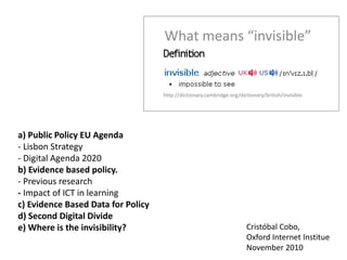 What means “invisible”
http://dictionary.cambridge.org/dictionary/british/invisible
a) Public Policy EU Agenda
- Lisbon Strategy
- Digital Agenda 2020
b) Evidence based policy.
- Previous research
- Impact of ICT in learning
c) Evidence Based Data for Policy
d) Second Digital Divide
e) Where is the invisibility? Cristóbal Cobo,
Oxford Internet Institue
November 2010
 