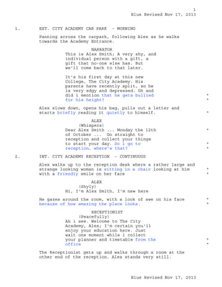1
Blue Revised Nov 17, 2013
1.

EXT. CITY ACADEMY CAR PARK

- MORNING

Panning across the carpark, following Alex as he walks
towards the Academy Entrance.
NARRATOR
This is Alex Smith; A very shy, and
individual person with a gift, a
gift that no-one else has. But
we'll come back to that later.
It's his first day at this new
College, The City Academy. His
parents have recently split, so he
is very edgy and depressed. Oh and
did i mention that he gets bullied
for his height?

*
*

Alex slows down, opens his bag, pulls out a letter and
starts briefly reading it quietly to himself.

*

ALEX
(Whispers)
Dear Alex Smith ... Monday the 12th
of October ... Go straight to
reception and collect your things
to start your day. So i go to
reception, where's that?
2.

INT. CITY ACADEMY RECEPTION

*
*
*

- CONTINUOUS

Alex walks up to the reception desk where a rather large and
strange looking woman is sitting in a chair looking at him
with a friendly smile on her face

*
*

ALEX
(Shyly)
Hi, I'm Alex Smith, I'm new here
He gazes around the room, with a look of awe on his face
because of how amazing the place looks.

*
*

RECEPTIONIST
(Peacefully)
Ah i see. Welcome to The City
Academy, Alex; I'm certain you'll
enjoy your education here. Just
wait one moment while i collect
your planner and timetable from the
office

*
*

The Receptionist gets up and walks through a room at the
other end of the reception. Alex stands very still.

Blue Revised Nov 17, 2013

 