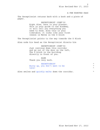 2
Blue Revised Nov 17, 2013
A FEW MINUTES PASS
The Receptionist returns back with a book and a piece of
paper.
RECEPTIONIST (CONT'D)
Right Alex, here is your planner.
This is your guide to the Academy,
it will tell you everything you
need to know. Also this is your
timetable; it looks like your first
lesson is Maths in the D block
The Receptionist points to the way towards the D Block
Alex nods his head as the Receptionist directs him
RECEPTIONIST (CONT'D)
Just continue down this corridor
and go out of the door on the left,
The D block is the building
directly in front of you.
ALEX
Thank you very much.
RECEPTIONIST
Hurry up, you don't want to be
late!
Alex smiles and quickly walks down the corridor.

Blue Revised Nov 17, 2013

*
*
*
*

 