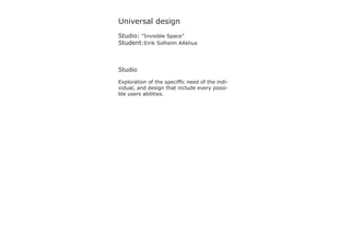 Universal design
Studio: “Invisible Space”
Student:Eirik Solheim AAkhus



Studio

Exploration of the speciffic need of the indi-
vidual, and design that include every possi-
ble users abilities.
 