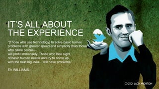 IT’S ALL ABOUT
THE EXPERIENCE
“[Those who use technology] to solve basic human
problems with greater speed and simplicity than those
who came before—
will profit immensely. Those who lose sight
of basic human needs and try to come up
with the next big idea… will have problems.”
EV WILLIAMS
 