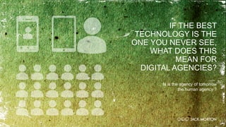 IF THE BEST
TECHNOLOGY IS THE
ONE YOU NEVER SEE,
WHAT DOES THIS
MEAN FOR
DIGITAL AGENCIES?
Is is the agency of tomorrow
the human agency ?
 