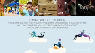 FROM GOOGLE TO UBER,
YOU DON’T SEE THE TECHNOLOGY. YOU DON’T UNDERSTAND THE ALGORITHMS.
YOU DON’T HAVE TO. YOU JUST FEEL HAPPY THAT IT’S SOLVED
A PROBLEM AND MADE YOUR LIFE BETTER.
 