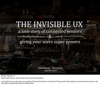 THE	
  INVISIBLE	
  UX
a	
  love	
  story	
  of	
  connected	
  sensors
&	
  
giving	
  your	
  users	
  super	
  powers
Mike	
  Massie	
  	
  -­‐	
  @mmassie	
  
mkeUX	
  2013
Monday, May 20, 13
Make Super Powers - take it away and the users felt powerless
It costs $0.5 to put a web server into anything. What will UX be like in an Internet of Things world? Will interfaces be built into these devices or will
they defer to input devices that you already have.
 