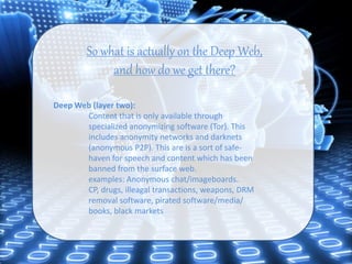 So what is actually on the Deep Web,
and how do we get there?
Deep Web (layer two):
Content that is only available through
specialized anonymizing software (Tor). This
includes anonymity networks and darknets
(anonymous P2P). This are is a sort of safe-
haven for speech and content which has been
banned from the surface web.
examples: Anonymous chat/imageboards.
CP, drugs, illeagal transactions, weapons, DRM
removal software, pirated software/media/
books, black markets
 