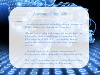 Accessing the Deep Web
.onion:
.onion is a domain host suffix designating an anonymous
hidden service reachable via the Tor network.
-The purpose of using such a system is to make both the
information provider and the person accessing the
information more difficult to trace, whether by one
another, by an intermediate network host, or by an
outsider.
.onion adresses are 16-character non-mneumonic
hashes, compromised of alphabetic and numeric strings.
The "onion" name refers to onion routing, the technique
used by Tor to achieve a degree of anonymity.
 
