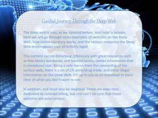 Guided Journey Through the Deep Web
The deep web is vast, as we covered before, and most is private.
Here we will go through some examples of websites on the Deep
Web, how online currency works, and the various resources the Deep
Web encompasses (not all entirely legal)
This content can be disturbing. Obviously with great resources such
as free library databases, and banned books, comes information that
is considered scat. Being a safe-haven from the censorship of the
surface web, there is a lot of CP, arms/drug trade, and other illegal
information on the Deep Web. It’s up to you as an individual to steer
clear of what you don’t want to see.
In addition, one must also be skeptical. There are even sites
dedicated to contract killing, but one can’t be sure that these
websites are even serious.
 