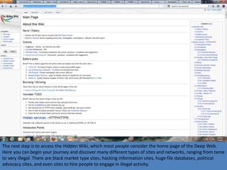 The next step is to access the Hidden Wiki, which most people consider the home page of the Deep Web.
Here you can begin your journey and discover many different types of sites and networks, ranging from tame
to very illegal. There are black market type sites, hacking information sites, huge file databases, political
advocacy sites, and even sites to hire people to engage in illegal activity.
 