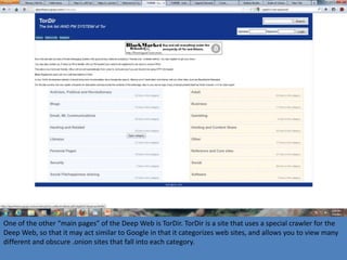 One of the other “main pages” of the Deep Web is TorDir. TorDir is a site that uses a special crawler for the
Deep Web, so that it may act similar to Google in that it categorizes web sites, and allows you to view many
different and obscure .onion sites that fall into each category.
 