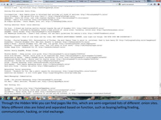 Through the Hidden Wiki you can find pages like this, which are semi-organized lists of different .onion sites.
Many different sites are listed and separated based on function, such as buying/selling/trading,
communication, hacking, or intel exchange.
 