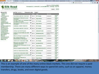 This is an example of one of the many online black markets. This one did not require a paid
membership. There are many different ways to spend bit coins, such as on apparel, money
transfers, drugs, books, and even digital goods.
 