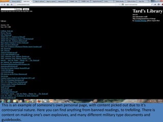 This is an example of someone’s own personal page, with content picked out due to it’s
controversial nature. Here you can find anything from banned readings, to trefelling. There is
content on making one’s own explosives, and many different military type documents and
guidebooks.
 