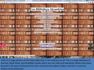 There is a huge portion of the Deep Web that is not malicious at all. This is a huge database of
banned, black listed, and forbidden books which you can read and download. Books have been
burned in the past and banned for their controversial subject matter, and this is a way for
history to be preserved.
 