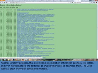 Another scholarly database, this .onion site is a compilation of financial, business, real estate,
and even marketing tools and texts free to anyone who wants to download them. The Deep
Web is a great archive for educational material.
 