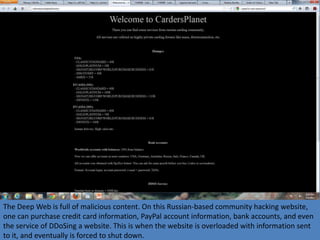 The Deep Web is full of malicious content. On this Russian-based community hacking website,
one can purchase credit card information, PayPal account information, bank accounts, and even
the service of DDoSing a website. This is when the website is overloaded with information sent
to it, and eventually is forced to shut down.
 