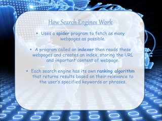 How Search Engines Work
 Uses a spider program to fetch as many
webpages as possible.
 A program called an indexer then reads these
webpages and creates an index, storing the URL
and important content of webpage.
 Each search engine has its own ranking algorithm
that returns results based on their relevance to
the user’s specified keywords or phrases.
 