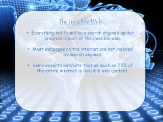 The Invisible Web
 Everything not found by a search engine’s spider
program is part of the invisible web.
 Most webpages on the internet are not indexed
by search engines.
 Some experts estimate that as much as 75% of
the entire internet is invisible web content.
 