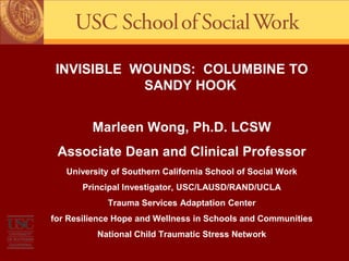 INVISIBLE WOUNDS: COLUMBINE TO
SANDY HOOK
Marleen Wong, Ph.D. LCSW
Associate Dean and Clinical Professor
University of Southern California School of Social Work
Principal Investigator, USC/LAUSD/RAND/UCLA
Trauma Services Adaptation Center
for Resilience Hope and Wellness in Schools and Communities
National Child Traumatic Stress Network

 