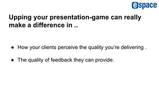 Upping your presentation-game can really
make a difference in ..
● How your clients perceive the quality you’re delivering .
● The quality of feedback they can provide.