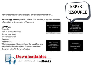Here are some additional thoughts on content development…
InVision App Brand Specific: Content that answers questions, provides
information and promotes InVisionApp.
EXAMPLES
Tutorials
Demos of new features
Demos that show
problem/solution
Customer
testimonials
White papers or eBooks on how the workflow and
productivity features within InVisionApp makes
designers with ADD more effective
How to use InVisionApp
With your clients.
Get your stakeholders
approval with
InVisionApp before
you’ve invested time
and resources.
When designing
mobile apps in
InVision, remember
the 80/20 rule
InVisionApp
Users share best UX
patterns for mobile
apps.
Best Patterns for Mobile Web Apps by Clark Valberg
EXPERT
RESOURCE
 