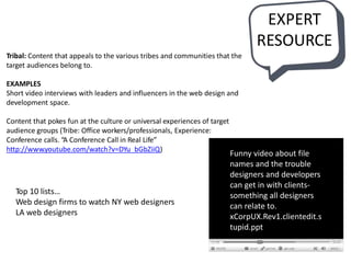 Tribal: Content that appeals to the various tribes and communities that the
target audiences belong to.
EXAMPLES
Short video interviews with leaders and influencers in the web design and
development space.
Content that pokes fun at the culture or universal experiences of target
audience groups (Tribe: Office workers/professionals, Experience:
Conference calls. “A Conference Call in Real Life”
http://www.youtube.com/watch?v=DYu_bGbZiiQ)
Funny video about file
names and the trouble
designers and developers
can get in with clients-
something all designers
can relate to.
xCorpUX.Rev1.clientedit.s
tupid.ppt
EXPERT
RESOURCE
Top 10 lists…
Web design firms to watch NY web designers
LA web designers
 