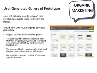 ORGANIC
MARKETING
Users will naturally want to show off their
work (and not just to those involved in the
project).
I would work with InVisionApp to develop a
user gallery.
• Projects could be exported to the gallery.
• The user would be prompted to share work
that they are particularly proud of. They could
even share work that they want community
feedback on.
• The user would select a category for their work
(I would need help coming up with these).
• For example a category could be eCommerce
apps for Android.
User Generated Gallery of Prototypes
 