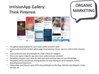 InVisionApp Gallery:
Think Pinterest
• The gallery would display the user’s basic profile and their work.
• Users could send links to their gallery page to prospective clients, use it as a link in their resumes,
etc.
• Users could also vote up prototypes to create a“best of” category.
• This is one way to make the app even more useful and user-centered.
• The gallery may give users ideas for their own work and how they can use InVisionApp.
• The gallery entries would have sharing buttons for easy sharing on social networks, further
spreading brand awareness.
• InVisionApp could feature some of the top prototypes on the blog, interview top designers using
the app, etc.
ORGANIC
MARKETING
 