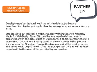 Development of co- branded webinars with InVisionApp allies and
complimentary businesses would allow for cross promotion to a relevant user
base.
One idea is to put together a webinar called “Working Smarter, Workflow
Hacks for Web Design Teams”. It could be a series of webinars done in
conjunction with companies such as DropBox, web hosting companies, etc. I
would reach out to the marketing teams at the companies with a proposal. If
they were game, I’d project manage the development of the webinar series.
The series would be promoted to the InVisionApp user base as well as most
importantly to the users of the participating companies.
PARTNER
UP
 