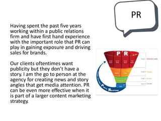 PR
Having spent the past five years
working within a public relations
firm and have first hand experience
with the important role that PR can
play in gaining exposure and driving
sales for brands.
Our clients oftentimes want
publicity but they don’t have a
story. I am the go to person at the
agency for creating news and story
angles that get media attention. PR
can be even more effective when it
is part of a larger content marketing
strategy.
 