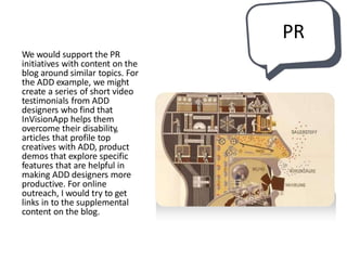 We would support the PR
initiatives with content on the
blog around similar topics. For
the ADD example, we might
create a series of short video
testimonials from ADD
designers who find that
InVisionApp helps them
overcome their disability,
articles that profile top
creatives with ADD, product
demos that explore specific
features that are helpful in
making ADD designers more
productive. For online
outreach, I would try to get
links in to the supplemental
content on the blog.
PR
 