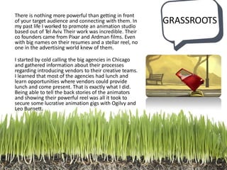 GRASSROOTS
There is nothing more powerful than getting in front
of your target audience and connecting with them. In
my past life I worked to promote an animation studio
based out of Tel Aviv. Their work was incredible. Their
co founders came from Pixar and Ardman films. Even
with big names on their resumes and a stellar reel, no
one in the advertising world knew of them.
I started by cold calling the big agencies in Chicago
and gathered information about their processes
regarding introducing vendors to their creative teams.
I learned that most of the agencies had lunch and
learn opportunities where vendors could provide
lunch and come present. That is exactly what I did.
Being able to tell the back stories of the animators
and showing their powerful reel was all it took to
secure some lucrative animation gigs with Ogilvy and
Leo Burnett.
 