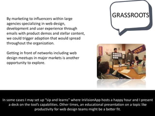 By marketing to influencers within large
agencies specializing in web design,
development and user experience through
emails with product demos and stellar content,
we could trigger adaption that would spread
throughout the organization.
Getting in front of networks including web
design meetups in major markets is another
opportunity to explore.
In some cases I may set up “sip and learns” where InVisionApp hosts a happy hour and I present
a deck on the tool’s capabilities. Other times, an educational presentation on a topic like
productivity for web design teams might be a better fit.
GRASSROOTS
 
