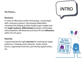 INTROThe Process…
Discovery:
In order to effectively market InVisionApp, I would begin
with a discovery process, interviewing stakeholders
including Clark Valberg and Ben Nadel to gain insights into
the target audience, differentiators between InVisionApp
and competitors like Balsamiq and Axure RP and influencers
within the UX space.
Channels:
I would evaluate the right channels for reaching the target
audiences, including social networks, media outlets,
forums, segmented email lists, partnership opportunities,
etc.
 