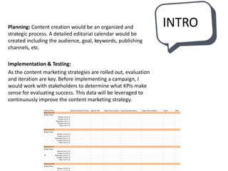 INTROPlanning: Content creation would be an organized and
strategic process. A detailed editorial calendar would be
created including the audience, goal, keywords, publishing
channels, etc.
Implementation & Testing:
As the content marketing strategies are rolled out, evaluation
and iteration are key. Before implementing a campaign, I
would work with stakeholders to determine what KPIs make
sense for evaluating success. This data will be leveraged to
continuously improve the content marketing strategy.
 