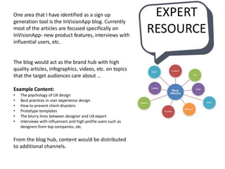 EXPERT
RESOURCE
One area that I have identified as a sign up
generation tool is the InVisionApp blog. Currently
most of the articles are focused specifically on
InVisionApp- new product features, interviews with
influential users, etc.
The blog would act as the brand hub with high
quality articles, infographics, videos, etc. on topics
that the target audiences care about …
Example Content:
• The psychology of UX design
• Best practices in user experience design
• How to prevent client disasters
• Prototype templates
• The blurry lines between designer and UX expert
• Interviews with influencers and high profile users such as
designers from top companies, etc.
From the blog hub, content would be distributed
to additional channels.
 