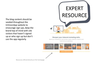 The blog content should be
seeded throughout the
InVisionApp website to
encourage sign ups, keep the
brand top of mind with site
visitors that haven’t signed
up or who sign up but don’t
use the app regularly.
Resources offered directly on the homepage
EXPERT
RESOURCE
 