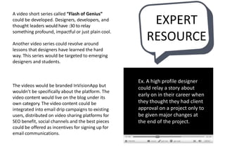 A video short series called “Flash of Genius”
could be developed. Designers, developers, and
thought leaders would have :30 to relay
something profound, impactful or just plain cool.
Another video series could revolve around
lessons that designers have learned the hard
way. This series would be targeted to emerging
designers and students.
The videos would be branded InVisionApp but
wouldn’t be specifically about the platform. The
video content would live on the blog under its
own category. The video content could be
integrated into email drip campaigns to existing
users, distributed on video sharing platforms for
SEO benefit, social channels and the best pieces
could be offered as incentives for signing up for
email communications.
Ex. A high profile designer
could relay a story about
early on in their career when
they thought they had client
approval on a project only to
be given major changes at
the end of the project.
EXPERT
RESOURCE
 